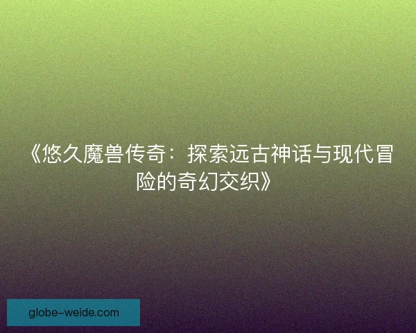 《悠久魔兽传奇:探索远古神话与现代冒险的奇幻交织》 《悠久魔兽传奇:探索远古神话与现代冒险的奇幻交织》