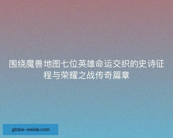 围绕魔兽地图七位英雄命运交织的史诗征程与荣耀之战传奇篇章 围绕魔兽地图七位英雄命运交织的史诗征程与荣耀之战传奇篇章