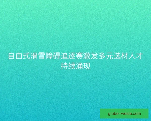 自由式滑雪障碍追逐赛激发多元选材人才持续涌现