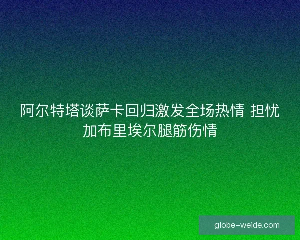 阿尔特塔谈萨卡回归激发全场热情 担忧加布里埃尔腿筋伤情