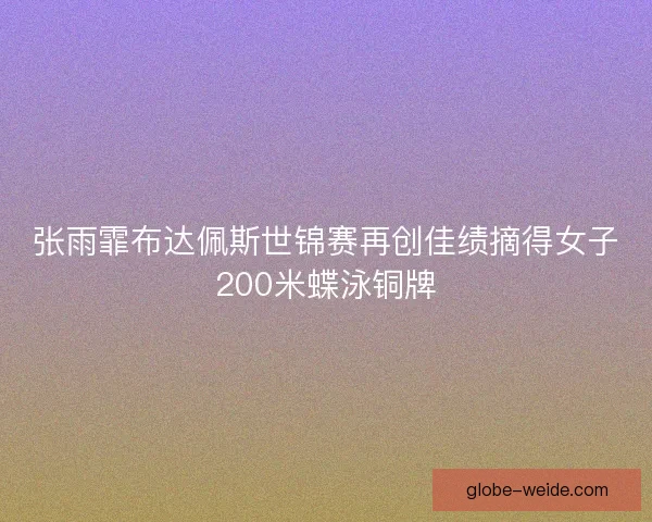 张雨霏布达佩斯世锦赛再创佳绩摘得女子200米蝶泳铜牌
