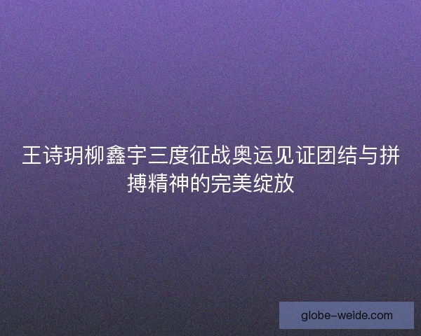 王诗玥柳鑫宇三度征战奥运见证团结与拼搏精神的完美绽放