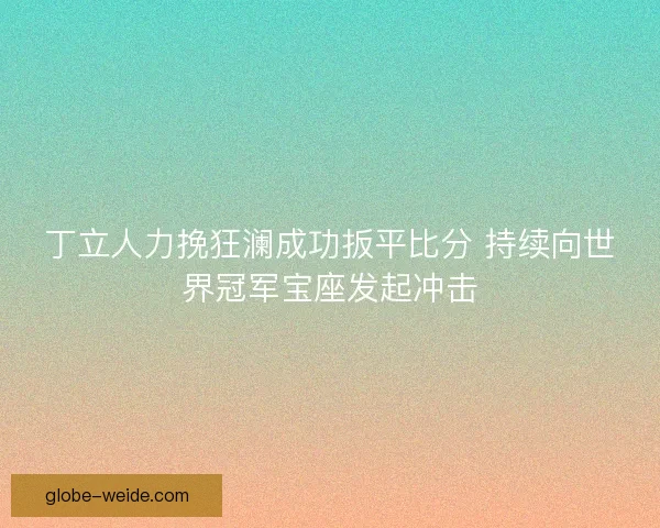 丁立人力挽狂澜成功扳平比分 持续向世界冠军宝座发起冲击