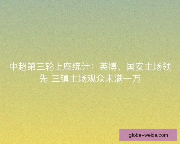 中超第三轮上座统计：英博、国安主场领先 三镇主场观众未满一万