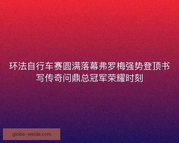 环法自行车赛圆满落幕弗罗梅强势登顶书写传奇问鼎总冠军荣耀时刻