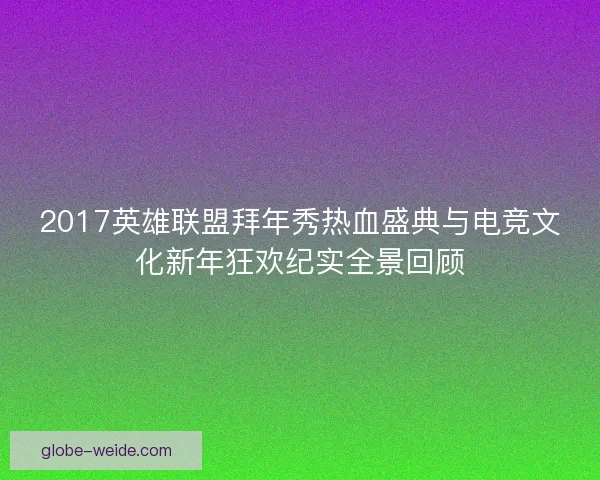 2017英雄联盟拜年秀热血盛典与电竞文化新年狂欢纪实全景回顾 2017英雄联盟拜年秀热血盛典与电竞文化新年狂欢纪实全景回顾
