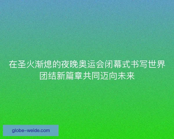 在圣火渐熄的夜晚奥运会闭幕式书写世界团结新篇章共同迈向未来 在圣火渐熄的夜晚奥运会闭幕式书写世界团结新篇章共同迈向未来